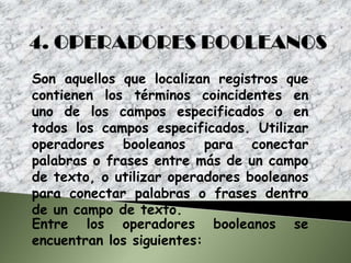 Son aquellos que localizan registros que
contienen los términos coincidentes en
uno de los campos especificados o en
todos los campos especificados. Utilizar
operadores booleanos para conectar
palabras o frases entre más de un campo
de texto, o utilizar operadores booleanos
para conectar palabras o frases dentro
de un campo de texto.
Entre los operadores booleanos se
encuentran los siguientes:
 
