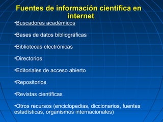 Fuentes de información científica en internet 
•Buscadores académicos 
•Bases de datos bibliográficas 
•Bibliotecas electrónicas 
•Directorios 
•Editoriales de acceso abierto 
•Repositorios 
•Revistas científicas 
•Otros recursos (enciclopedias, diccionarios, fuentes estadísticas, organismos internacionales)  