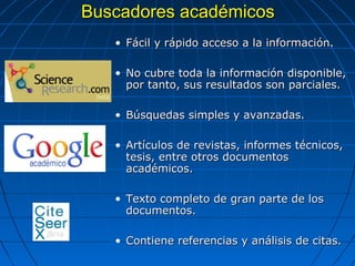 Buscadores académicos 
•Fácil y rápido acceso a la información. 
•No cubre toda la información disponible, por tanto, sus resultados son parciales. 
•Búsquedas simples y avanzadas. 
•Artículos de revistas, informes técnicos, tesis, entre otros documentos académicos. 
•Texto completo de gran parte de los documentos. 
•Contiene referencias y análisis de citas.  