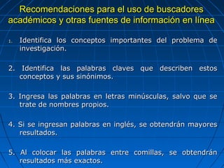 Recomendaciones para el uso de buscadores académicos y otras fuentes de información en línea 
1.Identifica los conceptos importantes del problema de investigación. 
2. Identifica las palabras claves que describen estos conceptos y sus sinónimos. 
3. Ingresa las palabras en letras minúsculas, salvo que se trate de nombres propios. 
4. Si se ingresan palabras en inglés, se obtendrán mayores resultados. 
5. Al colocar las palabras entre comillas, se obtendrán resultados más exactos.  