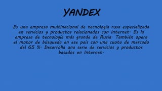 YANDEX
Es una empresa multinacional de tecnología rusa especializada
en servicios y productos relacionados con Internet. Es la
empresa de tecnología más grande de Rusia. También opera
el motor de búsqueda en ese país con una cuota de mercado
del 65 %. Desarrolla una serie de servicios y productos
basados en Internet.
 