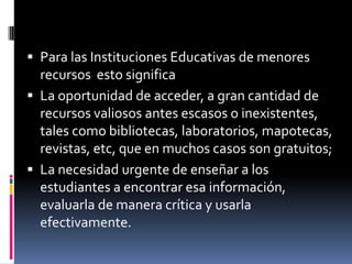  Para las Instituciones Educativas de menores
  recursos esto significa
 La oportunidad de acceder, a gran cantidad de
  recursos valiosos antes escasos o inexistentes,
  tales como bibliotecas, laboratorios, mapotecas,
  revistas, etc, que en muchos casos son gratuitos;
 La necesidad urgente de enseñar a los
  estudiantes a encontrar esa información,
  evaluarla de manera crítica y usarla
  efectivamente.
 