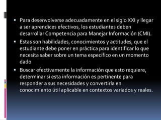  Para desenvolverse adecuadamente en el siglo XXI y llegar
  a ser aprendices efectivos, los estudiantes deben
  desarrollar Competencia para Manejar Información (CMI).
 Estas son habilidades, conocimientos y actitudes, que el
  estudiante debe poner en práctica para identificar lo que
  necesita saber sobre un tema específico en un momento
  dado
 Buscar efectivamente la información que esto requiere,
  determinar si esta información es pertinente para
  responder a sus necesidades y convertirla en
  conocimiento útil aplicable en contextos variados y reales.
 