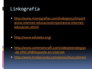 Linkografía
 http://www.monografias.com/trabajos57/import
  ancia-internet-educacion/importancia-internet-
  educacion.shtml

 http://www.eduteka.org/


 http://www.commoncraft.com/video/estrategias
  -de-b%C3%BAsqueda-en-internet
 http://www.tnrelaciones.com/anexo/buscadores/
 