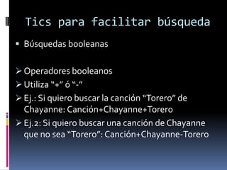 Tics para facilitar búsqueda
 Búsquedas booleanas


 Operadores booleanos
 Utiliza “+” ó “-”
 Ej.: Si quiero buscar la canción “Torero” de
  Chayanne: Canción+Chayanne+Torero
 Ej.2: Si quiero buscar una canción de Chayanne
  que no sea “Torero”: Canción+Chayanne-Torero
 