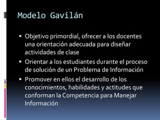 Modelo Gavilán

 Objetivo primordial, ofrecer a los docentes
  una orientación adecuada para diseñar
  actividades de clase
 Orientar a los estudiantes durante el proceso
  de solución de un Problema de Información
 Promover en ellos el desarrollo de los
  conocimientos, habilidades y actitudes que
  conforman la Competencia para Manejar
  Información
 