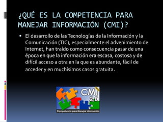 ¿QUÉ ES LA COMPETENCIA PARA
MANEJAR INFORMACIÓN (CMI)?
 El desarrollo de las Tecnologías de la Información y la
  Comunicación (TIC), especialmente el advenimiento de
  Internet, han traído como consecuencia pasar de una
  época en que la información era escasa, costosa y de
  difícil acceso a otra en la que es abundante, fácil de
  acceder y en muchísimos casos gratuita.
 
