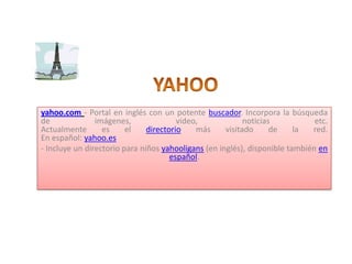 YAHOO yahoo.com- Portal en inglés con un potente buscador. Incorpora la búsqueda de imágenes, video, noticias etc. Actualmente es el directorio más visitado de la red. En español: yahoo.es - Incluye un directorio para niños yahooligans (en inglés), disponible también en español.    