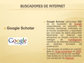 BUSCADORES DE INTERNETGoogle ScholarGoogle Scholar (abreviado GS) es un buscador de Google especializado en artículos de revistas científicas, enfocado en el mundo académico, y soportado por una base de datos disponible libremente en Internet que almacena un amplio conjunto de trabajos de investigación científica de distintas disciplinas y en distintos formatos de publicación.Fue lanzado al público en versión Beta el 18 de noviembre de 2004. El índice GS incluye las revistas más leídas en el mundo científico con excepción de Elsevier.