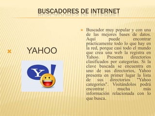 BUSCADORES DE INTERNET      YAHOOBuscador muy popular y con una de las mejores bases de datos. Aquí puede encontrar prácticamente todo lo que hay en la red, porque casi todo el mundo que crea una web la registra en Yahoo. Presenta directorios clasificados por categorías. Si la clave buscada se encuentra en uno de sus directorios, Yahoo presenta en primer lugar la lista de sus directorios "Yahoocategories". Visitándolos podrá encontrar mucha más información relacionada con lo que busca. 