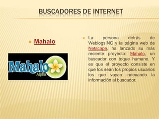 BUSCADORES DE INTERNETMahaloLa persona detrás de WeblogsINC y la página web de Netscape, ha lanzado su más reciente proyecto: Mahalo, un buscador con toque humano. Y es que el proyecto consiste en que los sean los propios usuarios los que vayan indexando la información al buscador.