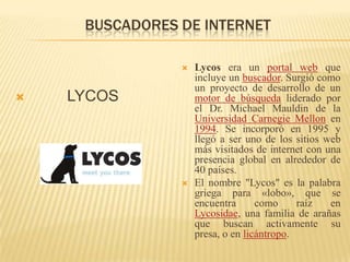 BUSCADORES DE INTERNET         LYCOSLycos era un portal web que incluye un buscador. Surgió como un proyecto de desarrollo de un motor de búsqueda liderado por el Dr. Michael Mauldin de la Universidad Carnegie Mellon en 1994. Se incorporó en 1995 y llegó a ser uno de los sitios web más visitados de internet con una presencia global en alrededor de 40 países.El nombre "Lycos" es la palabra griega para «lobo», que se encuentra como raíz en Lycosidae, una familia de arañas que buscan activamente su presa, o en licántropo.