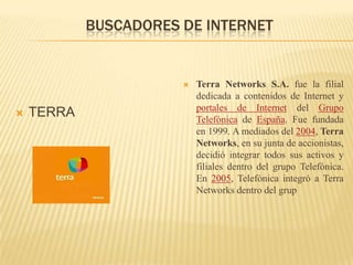 BUSCADORES DE INTERNETTERRATerra Networks S.A. fue la filial dedicada a contenidos de Internet y portales de Internet del Grupo Telefónica de España. Fue fundada en 1999. A mediados del 2004, Terra Networks, en su junta de accionistas, decidió integrar todos sus activos y filiales dentro del grupo Telefónica. En 2005, Telefónica integró a Terra Networks dentro del grup