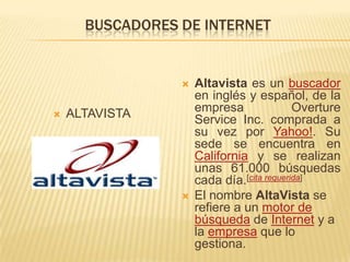BUSCADORES DE INTERNETALTAVISTAAltavista es un buscador en inglés y español, de la empresa OvertureService Inc. comprada a su vez por Yahoo!. Su sede se encuentra en California y se realizan unas 61.000 búsquedas cada día.[cita requerida]El nombre AltaVista se refiere a un motor de búsqueda de Internet y a la empresa que lo gestiona.