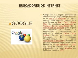 BUSCADORES DE INTERNETGOOGLEGoogle Inc. es la empresa propietaria de la marca Google, cuyo principal producto es el motor de búsqueda del mismo nombre. Dicho motor es resultado de la tesis doctoral de Larry Page y Sergey Brin (dos estudiantes de doctorado en Ciencias de la Computación de la Universidad de Stanford) para mejorar las búsquedas en Internet. La coordinación y asesoramiento se debieron al mexicano Héctor García Molina, director por entonces del Laboratorio de Sistemas Computacionales de la misma Universidad de Stanford.[3] Partiendo del proyecto concluido, Page y Brin fundan Google Inc. el 4 de septiembre de 1998. Este motor de búsqueda superó al otro más popular de la época, AltaVista, que había sido creado en 1995.
