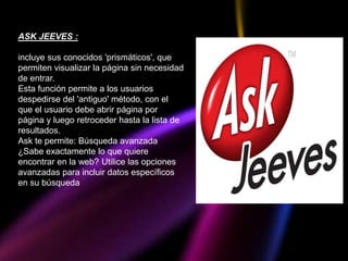 ASK JEEVES :

incluye sus conocidos 'prismáticos', que
permiten visualizar la página sin necesidad
de entrar.
Esta función permite a los usuarios
despedirse del 'antiguo' método, con el
que el usuario debe abrir página por
página y luego retroceder hasta la lista de
resultados.
Ask te permite: Búsqueda avanzada
¿Sabe exactamente lo que quiere
encontrar en la web? Utilice las opciones
avanzadas para incluir datos específicos
en su búsqueda
 