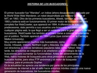HISTORIA DE LOS BUSCADORES :


El primer buscador fue "Wandex", un índice (ahora desaparecido) realizado por
la World Wide Web Wanderer, un robot desarrollado por Mattew Gray en el
MIT, en 1993. Otro de los primeros buscadores, Aliweb, también apareció en
1993 y todavía está en funcionamiento. El primer motor de búsqueda de texto
completo fue WebCrawler, que apareció en 1994. A diferencia de sus
predecesores, éste permitía a sus usuarios una búsqueda por palabras en
cualquier página web, lo que llegó a ser un estándar para la gran mayoría de los
buscadores. WebCrawler fue también el primero darse a conocer ampliamente
por el público. También apareció en 1994 Lycos (que comenzó en la Carnegie
Mellon University).
Muy pronto aparecieron muchos más buscadores, como
Excite, Infoseek, Inktomi, Northern Light y Altavista. De algún modo, competían
con directorios (o índices temáticos) populares tales como Yahoo!. Más
tarde, los directorios se integraron o se añadieron a la tecnología de los
buscadores para aumentar su funcionalidad. Antes del advenimiento de la
Web, había motores de búsqueda para otros protocolos o usos, como el
buscador Archie, para sitios FTP anónimos y el motor de búsqueda
Verónica, para el protocolo Gopher.
En la actualidad se aprecia una tendencia por parte de los principales
buscadores de internet a dar el salto hacia entornos móviles creando una nueva
generación de buscadores: los buscadores móviles.
 