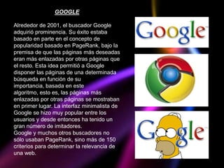 GOOGLE

Alrededor de 2001, el buscador Google
adquirió prominencia. Su éxito estaba
basado en parte en el concepto de
popularidad basado en PageRank, bajo la
premisa de que las páginas más deseadas
eran más enlazadas por otras páginas que
el resto. Esta idea permitió a Google
disponer las páginas de una determinada
búsqueda en función de su
importancia, basada en este
algoritmo, esto es, las páginas más
enlazadas por otras páginas se mostraban
en primer lugar. La interfaz minimalista de
Google se hizo muy popular entre los
usuarios y desde entonces ha tenido un
gran número de imitadores.
Google y muchos otros buscadores no
sólo usaban PageRank, sino más de 150
criterios para determinar la relevancia de
una web.
 
