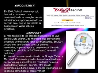 YAHOO SEARCH

En 2004, Yahoo! lanzó su propio
buscador basado en una
combinación de tecnologías de sus
adquisiciones y proporcionando un
servicio en el que ya prevalecía la
búsqueda en Webs sobre el
directorio.
                      MICROSOFT
El más reciente de los grandes buscadores es Live
(antes MSN Search), de Microsoft, que previamente
dependía de otros para listar sus búsquedas. En 2004
debutó una versión beta con sus propios
resultados, impulsada por su propio robot (llamado
msnbot). Al principio de 2005 comenzó la versión
definitiva.
El mercado está ahora dominado por Google, Yahoo y
Microsoft. El resto de grandes buscadores tienden a
ser portales que muestran los resultados de otros
buscadores y ofrecen, además, otro tipo de
contenidos que tienen mayor o menor importancia en
la página como hace el propio Yahoo!
 