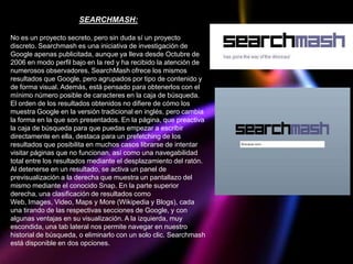 SEARCHMASH:

No es un proyecto secreto, pero sin duda sí un proyecto
discreto. Searchmash es una iniciativa de investigación de
Google apenas publicitada, aunque ya lleva desde Octubre de
2006 en modo perfil bajo en la red y ha recibido la atención de
numerosos observadores. SearchMash ofrece los mismos
resultados que Google, pero agrupados por tipo de contenido y
de forma visual. Además, está pensado para obtenerlos con el
mínimo número posible de caracteres en la caja de búsqueda.
El orden de los resultados obtenidos no difiere de cómo los
muestra Google en la versión tradicional en inglés, pero cambia
la forma en la que son presentados. En la página, que preactiva
la caja de búsqueda para que puedas empezar a escribir
directamente en ella, destaca para un prefetching de los
resultados que posibilita en muchos casos librarse de intentar
visitar páginas que no funcionan, así como una navegabilidad
total entre los resultados mediante el desplazamiento del ratón.
Al detenerse en un resultado, se activa un panel de
previsualización a la derecha que muestra un pantallazo del
mismo mediante el conocido Snap. En la parte superior
derecha, una clasificación de resultados como
Web, Images, Video, Maps y More (Wikipedia y Blogs), cada
una tirando de las respectivas secciones de Google, y con
algunas ventajas en su visualización. A la izquierda, muy
escondida, una tab lateral nos permite navegar en nuestro
historial de búsqueda, o eliminarlo con un solo clic. Searchmash
está disponible en dos opciones.
 