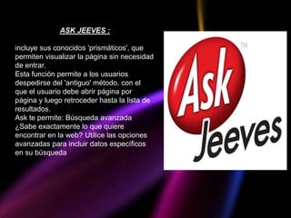 ASK JEEVES :

incluye sus conocidos 'prismáticos', que
permiten visualizar la página sin necesidad
de entrar.
Esta función permite a los usuarios
despedirse del 'antiguo' método, con el
que el usuario debe abrir página por
página y luego retroceder hasta la lista de
resultados.
Ask te permite: Búsqueda avanzada
¿Sabe exactamente lo que quiere
encontrar en la web? Utilice las opciones
avanzadas para incluir datos específicos
en su búsqueda
 