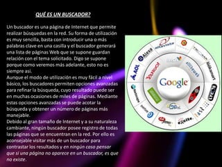 QUÉ ES UN BUSCADOR?

Un buscador es una página de Internet que permite
realizar búsquedas en la red. Su forma de utilización
es muy sencilla, basta con introducir una o más
palabras clave en una casilla y el buscador generará
una lista de páginas Web que se supone guardan
relación con el tema solicitado. Digo se supone
porque como veremos más adelante, esto no es
siempre así.
Aunque el modo de utilización es muy fácil a nivel
básico, los buscadores permiten opciones avanzadas
para refinar la búsqueda, cuyo resultado puede ser
en muchas ocasiones de miles de páginas. Mediante
estas opciones avanzadas se puede acotar la
búsqueda y obtener un número de páginas más
manejable.
Debido al gran tamaño de Internet y a su naturaleza
cambiante, ningún buscador posee registro de todas
las páginas que se encuentran en la red. Por ello es
aconsejable visitar más de un buscador para
contrastar los resultados y en ningún caso pensar
que si una página no aparece en un buscador, es que
no existe.
 