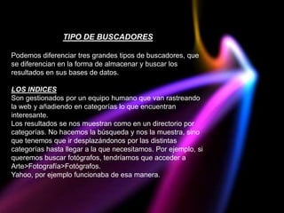 TIPO DE BUSCADORES

Podemos diferenciar tres grandes tipos de buscadores, que
se diferencian en la forma de almacenar y buscar los
resultados en sus bases de datos.

LOS INDICES
Son gestionados por un equipo humano que van rastreando
la web y añadiendo en categorías lo que encuentran
interesante.
Los resultados se nos muestran como en un directorio por
categorías. No hacemos la búsqueda y nos la muestra, sino
que tenemos que ir desplazándonos por las distintas
categorías hasta llegar a la que necesitamos. Por ejemplo, si
queremos buscar fotógrafos, tendríamos que acceder a
Arte>Fotografía>Fotógrafos.
Yahoo, por ejemplo funcionaba de esa manera.
 