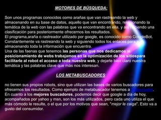 MOTORES DE BÚSQUEDA:

Son unos programas conocidos como arañas que van rastreando la web y
almacenando en su base de datos, aquello que van encontrando, relacionando la
temática de la web con las palabras que va encontrando en ella, y así haciendo una
clasificación para posteriormente ofrecernos los resultados.
El programa,araña o rastreador utilizado por google, es conocido como GoogleBot.
Constantemente va rastreando la web y siguiendo todos los enlaces para ir
almacenando toda la información que encuentra.
Una de las faenas que tenemos las personas que nos dedicamos al
posicionamiento de webs trabajamos en la optimización de los sitiospara
facilitarle al robot el acceso a toda nuestra web, y dejarle bien claro nuestra
temática y las palabras clave que más nos interesan.

                            LOS METABUSCADORES:

no tienen sus propios robots, sino que utilizan las bases de varios buscadores para
ofrecernos los resultados. Como ejemplo de metabuscador tenemos a Metacrawler.
En cuanto a los mejores buscadores, podemos decir que google a día de hoy,
acompañados por yahoo y msn, son los más utilizados, pero cada uno utiliza el que
más cómodo le resulte, o el que por los motivos que sean, "mejor le caiga". Esto va a
gusto del consumidor.
 