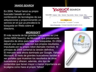 YAHOO SEARCH

En 2004, Yahoo! lanzó su propio
buscador basado en una
combinación de tecnologías de sus
adquisiciones y proporcionando un
servicio en el que ya prevalecía la
búsqueda en Webs sobre el
directorio.
                      MICROSOFT
El más reciente de los grandes buscadores es Live
(antes MSN Search), de Microsoft, que previamente
dependía de otros para listar sus búsquedas. En 2004
debutó una versión beta con sus propios resultados,
impulsada por su propio robot (llamado msnbot). Al
principio de 2005 comenzó la versión definitiva.
El mercado está ahora dominado por Google, Yahoo y
Microsoft. El resto de grandes buscadores tienden a
ser portales que muestran los resultados de otros
buscadores y ofrecen, además, otro tipo de
contenidos que tienen mayor o menor importancia en
la página como hace el propio Yahoo!
 