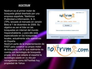 NOXTRUM

Noxtrum es el primer motor de
búsqueda global diseñado por una
empresa española, Telefónica
Publicidad e Información, S. A.
(TPI), lanzado al mercado en versión
Beta el 1 de diciembre de 2005. Su
objetivo es ser el líder en las
búsquedas en internet del mundo
hispanohablante, y para ello está
especializado en las búsquedas
locales, actualmente sólo operativas
en España.
Noxtrum parte de la implementación de
FAST para construir su propio motor
de búsqueda, con lo que realmente no
cuenta con tecnología de búsqueda
propia, sino que adapta al español la
tecnología usada en su día por
navegadores como AllTheWeb hoy
propiedad de Yahoo
 