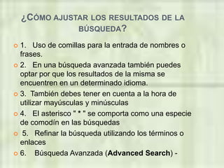 ¿CÓMO AJUSTAR LOS RESULTADOS DE LA
               BÚSQUEDA?

 1. Uso de comillas para la entrada de nombres o
  frases.
 2. En una búsqueda avanzada también puedes
  optar por que los resultados de la misma se
  encuentren en un determinado idioma.
 3. También debes tener en cuenta a la hora de
  utilizar mayúsculas y minúsculas
 4. El asterisco " * " se comporta como una especie
  de comodín en las búsquedas
 5. Refinar la búsqueda utilizando los términos o
  enlaces
 6.    Búsqueda Avanzada (Advanced Search) -
 