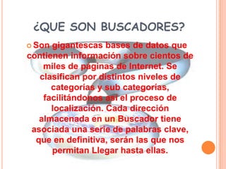 ¿QUE SON BUSCADORES?
 Son gigantescas bases de datos que
contienen información sobre cientos de
    miles de páginas de Internet. Se
   clasifican por distintos niveles de
      categorías y sub categorías,
    facilitándonos así el proceso de
      localización. Cada dirección
   almacenada en un Buscador tiene
 asociada una serie de palabras clave,
  que en definitiva, serán las que nos
      permitan Llegar hasta ellas.
 