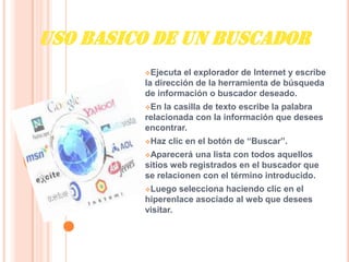 USO BASICO DE UN BUSCADOR
         Ejecuta  el explorador de Internet y escribe
         la dirección de la herramienta de búsqueda
         de información o buscador deseado.
         En  la casilla de texto escribe la palabra
         relacionada con la información que desees
         encontrar.
         Haz   clic en el botón de “Buscar”.
         Aparecerá   una lista con todos aquellos
         sitios web registrados en el buscador que
         se relacionen con el término introducido.
         Luego   selecciona haciendo clic en el
         hiperenlace asociado al web que desees
         visitar.
 