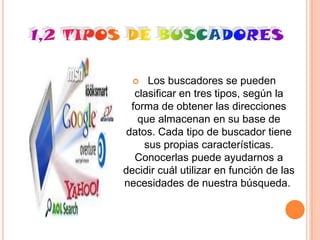    Los buscadores se pueden
   clasificar en tres tipos, según la
  forma de obtener las direcciones
    que almacenan en su base de
 datos. Cada tipo de buscador tiene
     sus propias características.
   Conocerlas puede ayudarnos a
decidir cuál utilizar en función de las
necesidades de nuestra búsqueda.
 