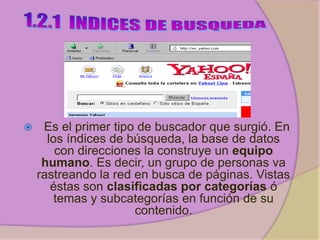     Es el primer tipo de buscador que surgió. En
      los índices de búsqueda, la base de datos
        con direcciones la construye un equipo
     humano. Es decir, un grupo de personas va
    rastreando la red en busca de páginas. Vistas
       éstas son clasificadas por categorías ó
        temas y subcategorías en función de su
                      contenido.
 