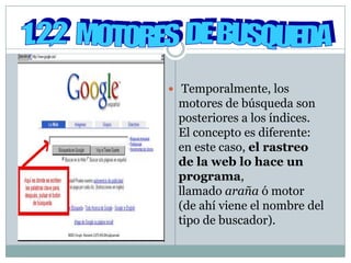  Temporalmente, los
 motores de búsqueda son
 posteriores a los índices.
 El concepto es diferente:
 en este caso, el rastreo
 de la web lo hace un
 programa,
 llamado araña ó motor
 (de ahí viene el nombre del
 tipo de buscador).
 