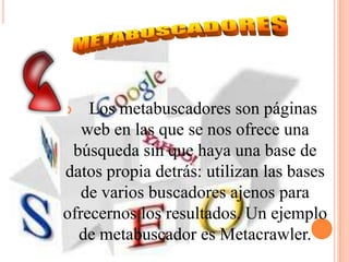    Los metabuscadores son páginas
   web en las que se nos ofrece una
 búsqueda sin que haya una base de
datos propia detrás: utilizan las bases
   de varios buscadores ajenos para
ofrecernos los resultados. Un ejemplo
  de metabuscador es Metacrawler.
 