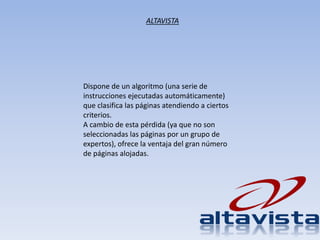 Dispone de un algoritmo (una serie de
instrucciones ejecutadas automáticamente)
que clasifica las páginas atendiendo a ciertos
criterios.
A cambio de esta pérdida (ya que no son
seleccionadas las páginas por un grupo de
expertos), ofrece la ventaja del gran número
de páginas alojadas.
ALTAVISTA
 