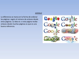 La diferencia se marca en la forma de ordenar
las páginas: según el número de enlaces desde
otras páginas. La idea es: si esta página recibe
enlaces desde muchas páginas es que es una
buena referencia.
GOOGLE
 