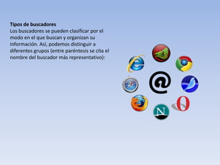 Tipos de buscadores
Los buscadores se pueden clasificar por el
modo en el que buscan y organizan su
información. Así, podemos distinguir a
diferentes grupos (entre paréntesis se cita el
nombre del buscador más representativo):
 