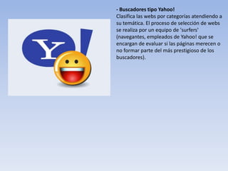 - Buscadores tipo Yahoo!
Clasifica las webs por categorías atendiendo a
su temática. El proceso de selección de webs
se realiza por un equipo de 'surfers'
(navegantes, empleados de Yahoo! que se
encargan de evaluar si las páginas merecen o
no formar parte del más prestigioso de los
buscadores).
 