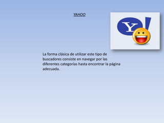 La forma clásica de utilizar este tipo de
buscadores consiste en navegar por las
diferentes categorías hasta encontrar la página
adecuada.
YAHOO
 