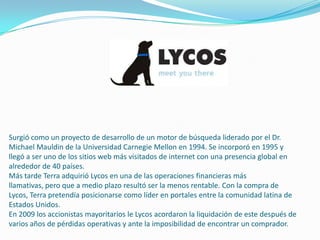 Surgió como un proyecto de desarrollo de un motor de búsqueda liderado por el Dr.
Michael Mauldin de la Universidad Carnegie Mellon en 1994. Se incorporó en 1995 y
llegó a ser uno de los sitios web más visitados de internet con una presencia global en
alrededor de 40 países.
Más tarde Terra adquirió Lycos en una de las operaciones financieras más
llamativas, pero que a medio plazo resultó ser la menos rentable. Con la compra de
Lycos, Terra pretendía posicionarse como líder en portales entre la comunidad latina de
Estados Unidos.
En 2009 los accionistas mayoritarios le Lycos acordaron la liquidación de este después de
varios años de pérdidas operativas y ante la imposibilidad de encontrar un comprador.
 