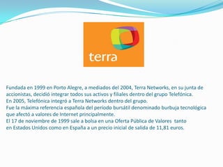 Fundada en 1999 en Porto Alegre, a mediados del 2004, Terra Networks, en su junta de
accionistas, decidió integrar todos sus activos y filiales dentro del grupo Telefónica.
En 2005, Telefónica integró a Terra Networks dentro del grupo.
Fue la máxima referencia española del período bursátil denominado burbuja tecnológica
que afectó a valores de Internet principalmente.
El 17 de noviembre de 1999 sale a bolsa en una Oferta Pública de Valores tanto
en Estados Unidos como en España a un precio inicial de salida de 11,81 euros.
 