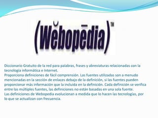 Diccionario Gratuito de la red para palabras, frases y abreviaturas relacionadas con la
tecnología informática e Internet.
Proporciona definiciones de fácil comprensión. Las fuentes utilizadas son a menudo
mencionadas en la sección de enlaces debajo de la definición, si las fuentes pueden
proporcionar más información que la incluida en la definición. Cada definición se verifica
entre las múltiples fuentes, las definiciones no están basadas en una sola fuente.
Las definiciones de Webopedia evolucionan a medida que lo hacen las tecnologías, por
lo que se actualizan con frecuencia.
 