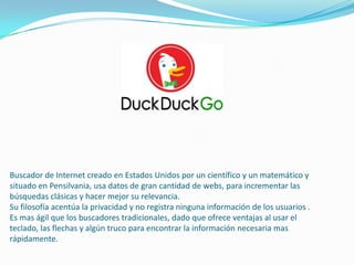 Buscador de Internet creado en Estados Unidos por un científico y un matemático y
situado en Pensilvania, usa datos de gran cantidad de webs, para incrementar las
búsquedas clásicas y hacer mejor su relevancia.
Su filosofía acentúa la privacidad y no registra ninguna información de los usuarios .
Es mas ágil que los buscadores tradicionales, dado que ofrece ventajas al usar el
teclado, las flechas y algún truco para encontrar la información necesaria mas
rápidamente.
 