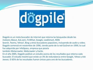 Dogpile es un meta buscador de Internet que retorna las búsquedas desde los
motores About, Ask.com, FinWhat, Google, LookSmart, MSN
Search, Teoma, Yahoo!, Bing y otros buscadores populares, incluyendo de audio y video.
Dogpile comenzó en noviembre de 1996, siendo parte de la red Go2net en 1999, la cual
fue adquirida por InfoSpace, empresa que poseía
también Metacrawler, Webcrawler y Excite.
En el año 2005, Dogpile publicó un estudio acerca de los resultados que retorna cada
buscador. El estudio mostró que existe un 3% de redundancia entre Google, Yahoo y Ask
Jeeves. El 85% de los resultados fueron únicos para uno de los buscadores.
 