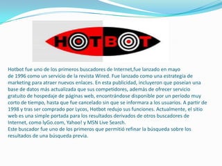 Hotbot fue uno de los primeros buscadores de Internet,fue lanzado en mayo
de 1996 como un servicio de la revista Wired. Fue lanzado como una estrategia de
marketing para atraer nuevos enlaces. En esta publicidad, incluyeron que poseían una
base de datos más actualizada que sus competidores, además de ofrecer servicio
gratuito de hospedaje de páginas web, encontrándose disponible por un período muy
corto de tiempo, hasta que fue cancelado sin que se informara a los usuarios. A partir de
1998 y tras ser comprado por Lycos, Hotbot redujo sus funciones. Actualmente, el sitio
web es una simple portada para los resultados derivados de otros buscadores de
Internet, como lyGo.com, Yahoo! y MSN Live Search.
Este buscador fue uno de los primeros que permitió refinar la búsqueda sobre los
resultados de una búsqueda previa.
 