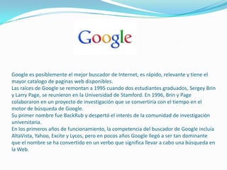Google es posiblemente el mejor buscador de Internet, es rápido, relevante y tiene el
mayor catalogo de paginas web disponibles.
Las raíces de Google se remontan a 1995 cuando dos estudiantes graduados, Sergey Brin
y Larry Page, se reunieron en la Universidad de Stamford. En 1996, Brin y Page
colaboraron ​​en un proyecto de investigación que se convertiría con el tiempo en el
motor de búsqueda de Google.
Su primer nombre fue BackRub y despertó el interés de la comunidad de investigación
universitaria.
En los primeros años de funcionamiento, la competencia del buscador de Google incluía
AltaVista, Yahoo, Excite y Lycos, pero en pocos años Google llegó a ser tan dominante
que el nombre se ha convertido en un verbo que significa llevar a cabo una búsqueda en
la Web.
 