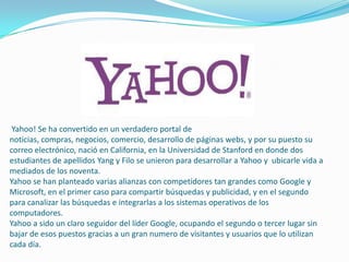 Yahoo! Se ha convertido en un verdadero portal de
noticias, compras, negocios, comercio, desarrollo de páginas webs, y por su puesto su
correo electrónico, nació en California, en la Universidad de Stanford en donde dos
estudiantes de apellidos Yang y Filo se unieron para desarrollar a Yahoo y ubicarle vida a
mediados de los noventa.
Yahoo se han planteado varias alianzas con competidores tan grandes como Google y
Microsoft, en el primer caso para compartir búsquedas y publicidad, y en el segundo
para canalizar las búsquedas e integrarlas a los sistemas operativos de los
computadores.
Yahoo a sido un claro seguidor del líder Google, ocupando el segundo o tercer lugar sin
bajar de esos puestos gracias a un gran numero de visitantes y usuarios que lo utilizan
cada día.
 